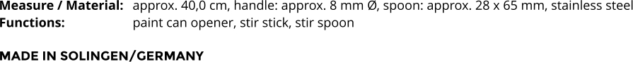 Measure / Material:	approx. 40,0 cm, handle: approx. 8 mm Ø, spoon: approx. 28 x 65 mm, stainless steel Functions:			paint can opener, stir stick, stir spoon   MADE IN SOLINGEN/GERMANY