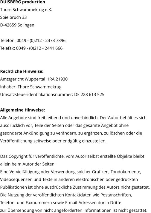 DUISBERG production Thore Schwammekrug e.K. Spielbruch 33 D-42659 Solingen  Telefon: 0049 - (0)212 - 2473 7896 Telefax: 0049 - (0)212 - 2441 666     Rechtliche Hinweise: Amtsgericht Wuppertal HRA 21930 Inhaber: Thore Schwammekrug Umsatzsteueridentifikationsnummer: DE 228 613 525  Allgemeine Hinweise: Alle Angebote sind freibleibend und unverbindlich. Der Autor behält es sich  ausdrücklich vor, Teile der Seiten oder das gesamte Angebot ohne  gesonderte Ankündigung zu verändern, zu ergänzen, zu löschen oder die  Veröffentlichung zeitweise oder endgültig einzustellen.  Das Copyright für veröffentlichte, vom Autor selbst erstellte Objekte bleibt  allein beim Autor der Seiten.  Eine Vervielfältigung oder Verwendung solcher Grafiken, Tondokumente,  Videosequenzen und Texte in anderen elektronischen oder gedruckten  Publikationen ist ohne ausdrückliche Zustimmung des Autors nicht gestattet.  Die Nutzung der veröffentlichten Kontaktdaten wie Postanschriften,  Telefon- und Faxnummern sowie E-mail-Adressen durch Dritte  zur Übersendung von nicht angeforderten Informationen ist nicht gestattet.